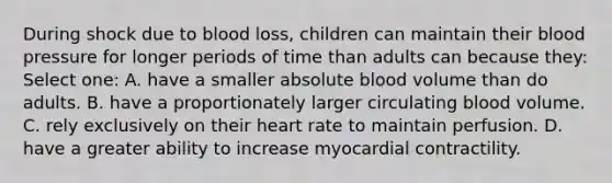 During shock due to blood loss, children can maintain their blood pressure for longer periods of time than adults can because they: Select one: A. have a smaller absolute blood volume than do adults. B. have a proportionately larger circulating blood volume. C. rely exclusively on their heart rate to maintain perfusion. D. have a greater ability to increase myocardial contractility.