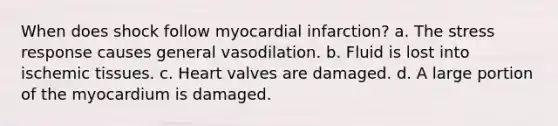 When does shock follow myocardial infarction? a. The stress response causes general vasodilation. b. Fluid is lost into ischemic tissues. c. Heart valves are damaged. d. A large portion of the myocardium is damaged.