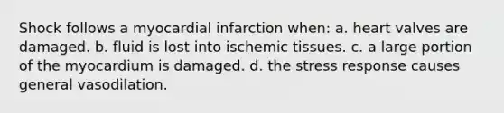 Shock follows a myocardial infarction when: a. heart valves are damaged. b. fluid is lost into ischemic tissues. c. a large portion of the myocardium is damaged. d. the stress response causes general vasodilation.