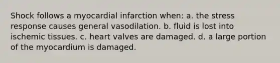 Shock follows a myocardial infarction when: a. the stress response causes general vasodilation. b. fluid is lost into ischemic tissues. c. heart valves are damaged. d. a large portion of the myocardium is damaged.