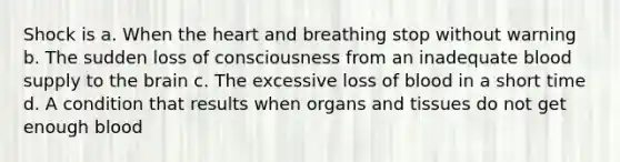 Shock is a. When the heart and breathing stop without warning b. The sudden loss of consciousness from an inadequate blood supply to the brain c. The excessive loss of blood in a short time d. A condition that results when organs and tissues do not get enough blood