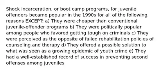 Shock incarceration, or boot camp programs, for juvenile offenders became popular in the 1990s for all of the following reasons EXCEPT: a) They were cheaper than conventional juvenile-offender programs b) They were politically popular among people who favored getting tough on criminals c) They were perceived as the opposite of failed rehabilitation policies of counseling and therapy d) They offered a possible solution to what was seen as a growing epidemic of youth crime e) They had a well-established record of success in preventing second offenses among juveniles