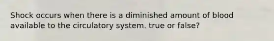 Shock occurs when there is a diminished amount of blood available to the circulatory system. true or false?