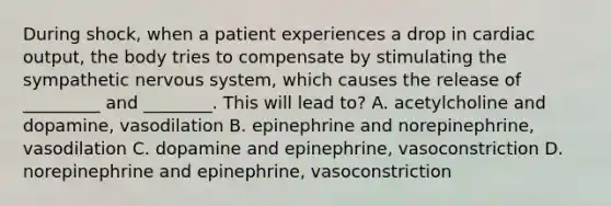 During shock, when a patient experiences a drop in cardiac output, the body tries to compensate by stimulating the sympathetic nervous system, which causes the release of _________ and ________. This will lead to? A. acetylcholine and dopamine, vasodilation B. epinephrine and norepinephrine, vasodilation C. dopamine and epinephrine, vasoconstriction D. norepinephrine and epinephrine, vasoconstriction