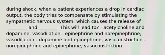 during shock, when a patient experiences a drop in cardiac output, the body tries to compensate by stimulating the sympathetic nervous system, which causes the release of _________ and ________. This will lead to? - acetylcholine and dopamine, vasodilation - epinephrine and norepinephrine, vasodilation - dopamine and epinephrine, vasoconstriction - norepinephrine and epinephrine, vasoconstriction