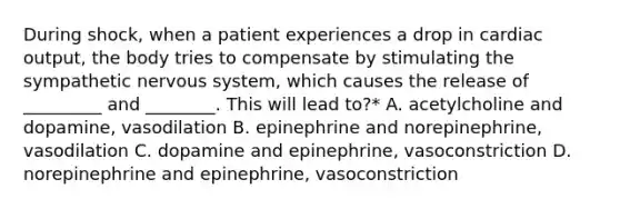 During shock, when a patient experiences a drop in cardiac output, the body tries to compensate by stimulating the sympathetic nervous system, which causes the release of _________ and ________. This will lead to?* A. acetylcholine and dopamine, vasodilation B. epinephrine and norepinephrine, vasodilation C. dopamine and epinephrine, vasoconstriction D. norepinephrine and epinephrine, vasoconstriction