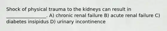 Shock of physical trauma to the kidneys can result in _________________. A) chronic renal failure B) acute renal failure C) diabetes insipidus D) urinary incontinence