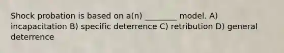 Shock probation is based on a(n) ________ model. A) incapacitation B) specific deterrence C) retribution D) general deterrence