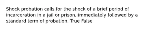 Shock probation calls for the shock of a brief period of incarceration in a jail or prison, immediately followed by a standard term of probation. True False