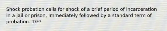 Shock probation calls for shock of a brief period of incarceration in a jail or prison, immediately followed by a standard term of probation. T/F?