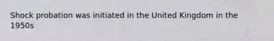 Shock probation was initiated in the United Kingdom in the 1950s