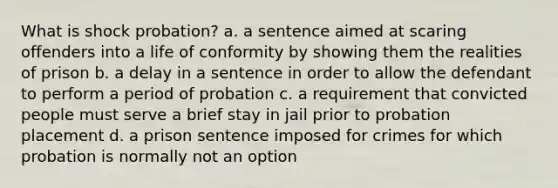 What is shock probation? a. a sentence aimed at scaring offenders into a life of conformity by showing them the realities of prison b. a delay in a sentence in order to allow the defendant to perform a period of probation c. a requirement that convicted people must serve a brief stay in jail prior to probation placement d. a prison sentence imposed for crimes for which probation is normally not an option