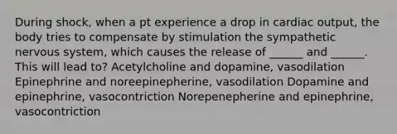 During shock, when a pt experience a drop in cardiac output, the body tries to compensate by stimulation the sympathetic nervous system, which causes the release of ______ and ______. This will lead to? Acetylcholine and dopamine, vasodilation Epinephrine and noreepinepherine, vasodilation Dopamine and epinephrine, vasocontriction Norepenepherine and epinephrine, vasocontriction