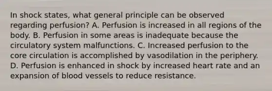 In shock​ states, what general principle can be observed regarding​ perfusion? A. Perfusion is increased in all regions of the body. B. Perfusion in some areas is inadequate because the circulatory system malfunctions. C. Increased perfusion to the core circulation is accomplished by vasodilation in the periphery. D. Perfusion is enhanced in shock by increased heart rate and an expansion of blood vessels to reduce resistance.