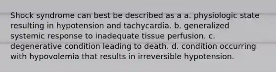 Shock syndrome can best be described as a a. physiologic state resulting in hypotension and tachycardia. b. generalized systemic response to inadequate tissue perfusion. c. degenerative condition leading to death. d. condition occurring with hypovolemia that results in irreversible hypotension.