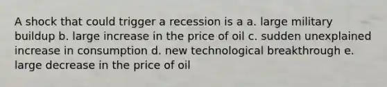 A shock that could trigger a recession is a a. large military buildup b. large increase in the price of oil c. sudden unexplained increase in consumption d. new technological breakthrough e. large decrease in the price of oil