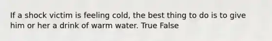 If a shock victim is feeling cold, the best thing to do is to give him or her a drink of warm water. True False