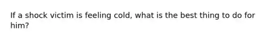 If a shock victim is feeling cold, what is the best thing to do for him?