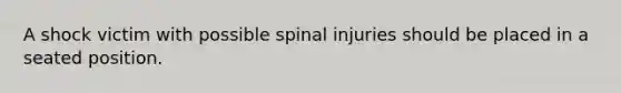 A shock victim with possible spinal injuries should be placed in a seated position.