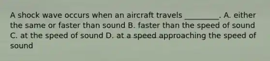 A shock wave occurs when an aircraft travels _________. A. either the same or faster than sound B. faster than the speed of sound C. at the speed of sound D. at a speed approaching the speed of sound