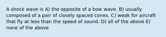 A shock wave is A) the opposite of a bow wave. B) usually composed of a pair of closely spaced cones. C) weak for aircraft that fly at less than the speed of sound. D) all of the above E) none of the above