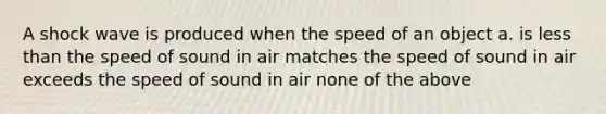 A shock wave is produced when the speed of an object a. is less than the speed of sound in air matches the speed of sound in air exceeds the speed of sound in air none of the above