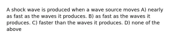 A shock wave is produced when a wave source moves A) nearly as fast as the waves it produces. B) as fast as the waves it produces. C) faster than the waves it produces. D) none of the above