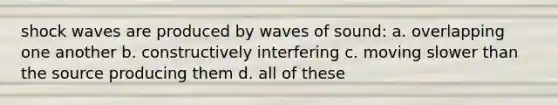 shock waves are produced by waves of sound: a. overlapping one another b. constructively interfering c. moving slower than the source producing them d. all of these