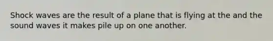 Shock waves are the result of a plane that is flying at the and the sound waves it makes pile up on one another.