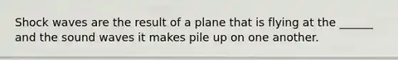 Shock waves are the result of a plane that is flying at the ______ and the sound waves it makes pile up on one another.