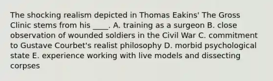 The shocking realism depicted in Thomas Eakins' The Gross Clinic stems from his ____. A. training as a surgeon B. close observation of wounded soldiers in the Civil War C. commitment to Gustave Courbet's realist philosophy D. morbid psychological state E. experience working with live models and dissecting corpses