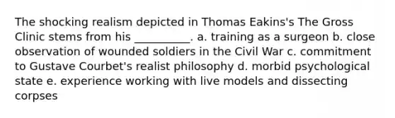 ​The shocking realism depicted in Thomas Eakins's The Gross Clinic stems from his __________. ​a. training as a surgeon ​b. close observation of wounded soldiers in the Civil War ​c. commitment to Gustave Courbet's realist philosophy d. ​morbid psychological state ​e. experience working with live models and dissecting corpses