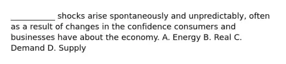 ​___________ shocks arise spontaneously and​ unpredictably, often as a result of changes in the confidence consumers and businesses have about the economy. A. Energy B. Real C. Demand D. Supply