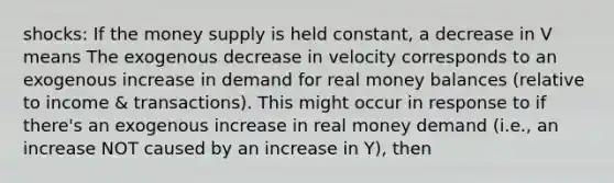 shocks: If the money supply is held constant, a decrease in V means The exogenous decrease in velocity corresponds to an exogenous increase in demand for real money balances (relative to income & transactions). This might occur in response to if there's an exogenous increase in real money demand (i.e., an increase NOT caused by an increase in Y), then