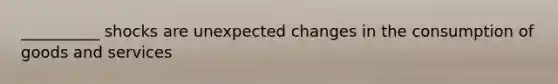 __________ shocks are unexpected changes in the consumption of goods and services