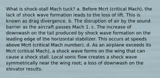 What is shock-stall Mach tuck? a. Before Mcrt (critical Mach), the lack of shock wave formation leads to the loss of lift. This is known as drag divergence. b. The disruption of air by the sound barrier as the aircraft passes Mach 1. c. The increase of downwash on the tail produced by shock wave formation on the leading edge of the horizontal stabilizer. This occurs at speeds above Mcrt (critical Mach number). d. As an airplane exceeds its Mcrt (critical Mach), a shock wave forms on the wing that can cause a shock stall. Local sonic flow creates a shock wave symmetrically near the wing root; a loss of downwash on the elevator results.