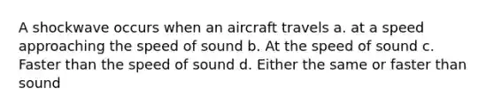 A shockwave occurs when an aircraft travels a. at a speed approaching the <a href='https://www.questionai.com/knowledge/kxcdyc5t7b-speed-of-sound' class='anchor-knowledge'>speed of sound</a> b. At the speed of sound c. Faster than the speed of sound d. Either the same or faster than sound