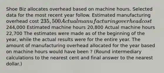 Shoe Biz allocates overhead based on machine hours. Selected data for the most recent year follow. Estimated manufacturing overhead cost 235,500 Actual manufacturing overhead cost244,000 Estimated machine hours 20,800 Actual machine hours 22,700 The estimates were made as of the beginning of the​ year, while the actual results were for the entire year. The amount of manufacturing overhead allocated for the year based on machine hours would have been ? ​(Round intermediary calculations to the nearest cent and final answer to the nearest​ dollar.)