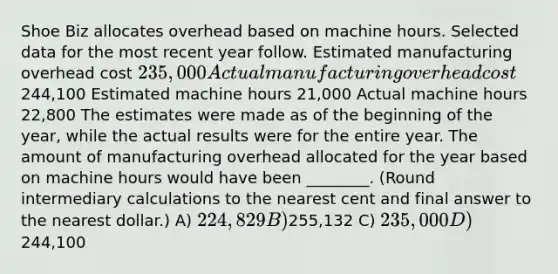 Shoe Biz allocates overhead based on machine hours. Selected data for the most recent year follow. Estimated manufacturing overhead cost 235,000 Actual manufacturing overhead cost244,100 Estimated machine hours 21,000 Actual machine hours 22,800 The estimates were made as of the beginning of the year, while the actual results were for the entire year. The amount of manufacturing overhead allocated for the year based on machine hours would have been ________. (Round intermediary calculations to the nearest cent and final answer to the nearest dollar.) A) 224,829 B)255,132 C) 235,000 D)244,100