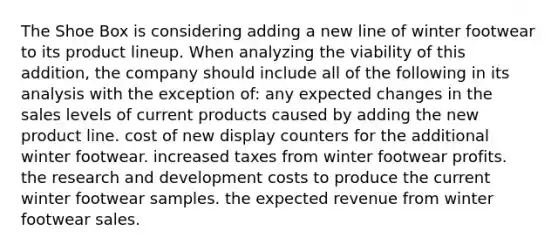 The Shoe Box is considering adding a new line of winter footwear to its product lineup. When analyzing the viability of this addition, the company should include all of the following in its analysis with the exception of: any expected changes in the sales levels of current products caused by adding the new product line. cost of new display counters for the additional winter footwear. increased taxes from winter footwear profits. the research and development costs to produce the current winter footwear samples. the expected revenue from winter footwear sales.