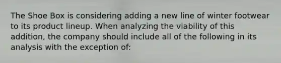 The Shoe Box is considering adding a new line of winter footwear to its product lineup. When analyzing the viability of this addition, the company should include all of the following in its analysis with the exception of: