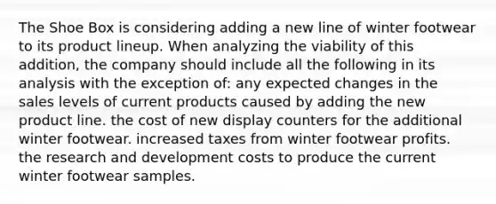 The Shoe Box is considering adding a new line of winter footwear to its product lineup. When analyzing the viability of this addition, the company should include all the following in its analysis with the exception of: any expected changes in the sales levels of current products caused by adding the new product line. the cost of new display counters for the additional winter footwear. increased taxes from winter footwear profits. the research and development costs to produce the current winter footwear samples.