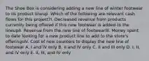 The Shoe Box is considering adding a new line of winter footwear to its product lineup. Which of the following are relevant cash flows for this project?I. Decreased revenue from products currently being offered if this new footwear is added to the lineupII. Revenue from the new line of footwearIII. Money spent to date looking for a new product line to add to the store's offeringsIV. Cost of new counters to display the new line of footwear A. I and IV only B. II and IV only C. II and III only D. I, II, and IV only E. II, III, and IV only