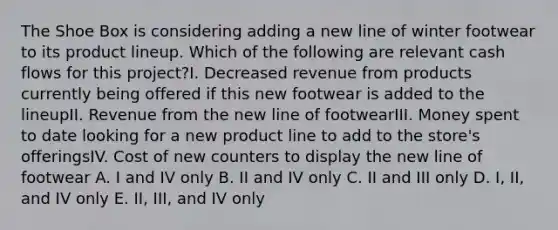 The Shoe Box is considering adding a new line of winter footwear to its product lineup. Which of the following are relevant cash flows for this project?I. Decreased revenue from products currently being offered if this new footwear is added to the lineupII. Revenue from the new line of footwearIII. Money spent to date looking for a new product line to add to the store's offeringsIV. Cost of new counters to display the new line of footwear A. I and IV only B. II and IV only C. II and III only D. I, II, and IV only E. II, III, and IV only