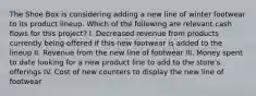 The Shoe Box is considering adding a new line of winter footwear to its product lineup. Which of the following are relevant cash flows for this project? I. Decreased revenue from products currently being offered if this new footwear is added to the lineup II. Revenue from the new line of footwear III. Money spent to date looking for a new product line to add to the store's offerings IV. Cost of new counters to display the new line of footwear