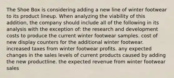 The Shoe Box is considering adding a new line of winter footwear to its product lineup. When analyzing the viability of this addition, the company should include all of the following in its analysis with the exception of: the research and development costs to produce the current winter footwear samples. cost of new display counters for the additional winter footwear. increased taxes from winter footwear profits. any expected changes in the sales levels of current products caused by adding the new productline. the expected revenue from winter footwear sales