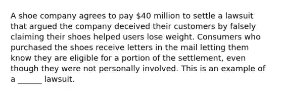 A shoe company agrees to pay 40 million to settle a lawsuit that argued the company deceived their customers by falsely claiming their shoes helped users lose weight. Consumers who purchased the shoes receive letters in the mail letting them know they are eligible for a portion of the settlement, even though they were not personally involved. This is an example of a ______ lawsuit.