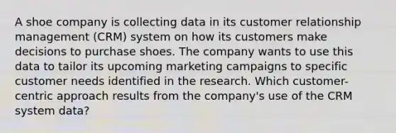 A shoe company is collecting data in its customer relationship management (CRM) system on how its customers make decisions to purchase shoes. The company wants to use this data to tailor its upcoming marketing campaigns to specific customer needs identified in the research. Which customer-centric approach results from the company's use of the CRM system data?