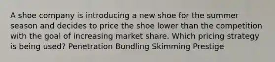 A shoe company is introducing a new shoe for the summer season and decides to price the shoe lower than the competition with the goal of increasing market share. Which pricing strategy is being used? Penetration Bundling Skimming Prestige