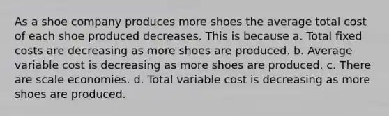 As a shoe company produces more shoes the average total cost of each shoe produced decreases. This is because a. Total fixed costs are decreasing as more shoes are produced. b. Average variable cost is decreasing as more shoes are produced. c. There are scale economies. d. Total variable cost is decreasing as more shoes are produced.